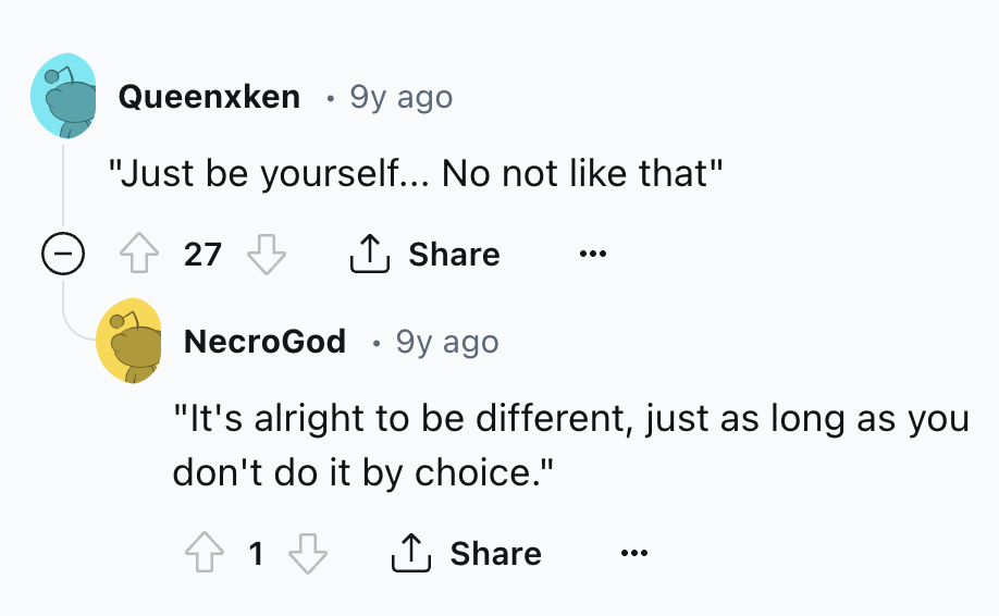 screenshot - Queenxken 9y ago "Just be yourself... No not that" 27 NecroGod 9y ago "It's alright to be different, just as long as you don't do it by choice." 1 1